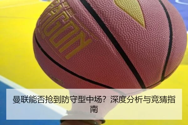 曼联能否抢到防守型中场？深度分析与竞猜指南