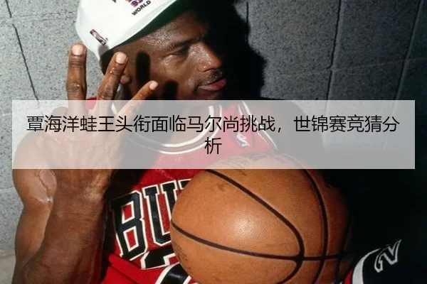 覃海洋蛙王头衔面临马尔尚挑战，世锦赛竞猜分析